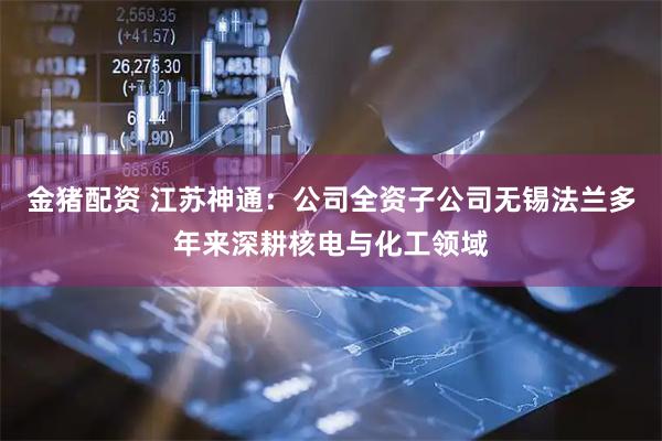 金猪配资 江苏神通：公司全资子公司无锡法兰多年来深耕核电与化工领域