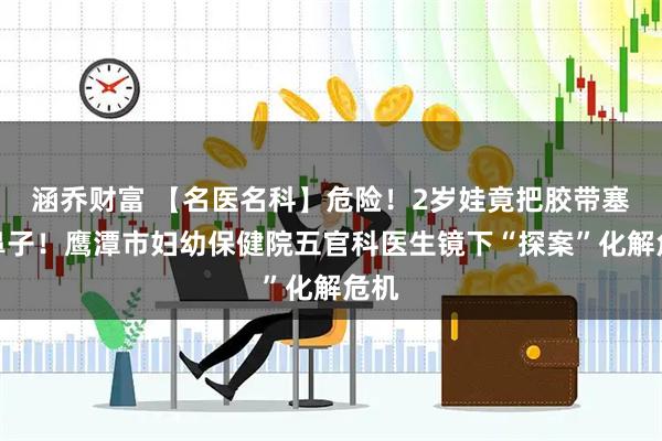 涵乔财富 【名医名科】危险！2岁娃竟把胶带塞进鼻子！鹰潭市妇幼保健院五官科医生镜下“探案”化解危机