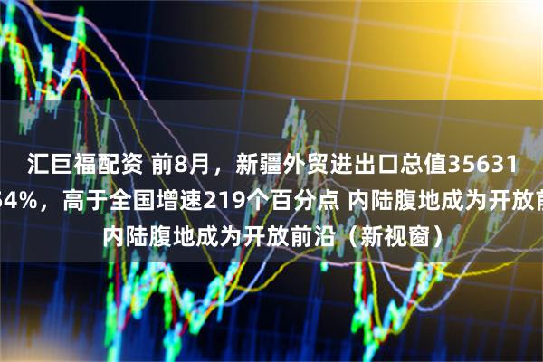 汇巨福配资 前8月，新疆外贸进出口总值35631亿元，增长254%，高于全国增速219个百分点 内陆腹地成为开放前沿（新视窗）