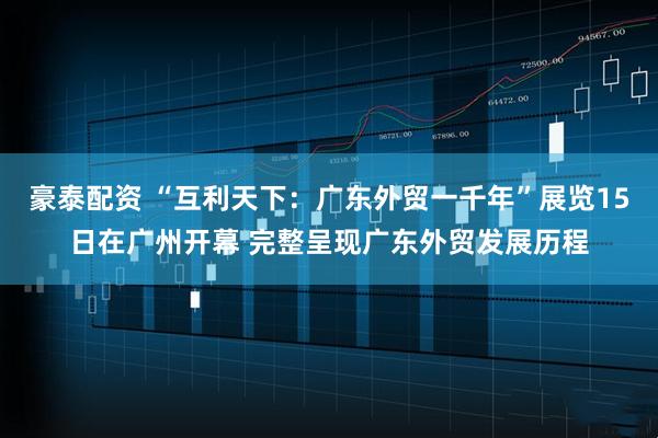 豪泰配资 “互利天下：广东外贸一千年”展览15日在广州开幕 完整呈现广东外贸发展历程