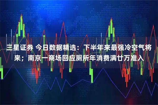 三星证券 今日数据精选：下半年来最强冷空气将来；南京一商场回应厕所年消费满廿万准入