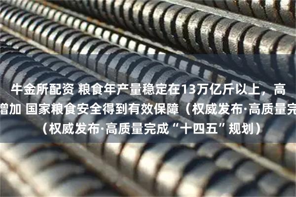 牛金所配资 粮食年产量稳定在13万亿斤以上，高标准粮仓仓容逐年增加 国家粮食安全得到有效保障（权威发布·高质量完成“十四五”规划）