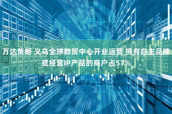 万达策略 义乌全球数贸中心开业运营 拥有自主品牌或经营IP产品的商户占57%