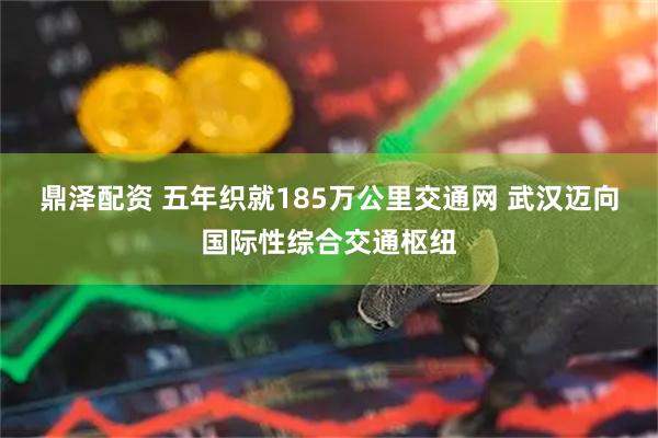 鼎泽配资 五年织就185万公里交通网 武汉迈向国际性综合交通枢纽
