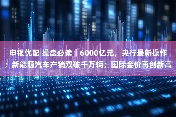 申银优配 操盘必读｜6000亿元，央行最新操作；新能源汽车产销双破千万辆；国际金价再创新高