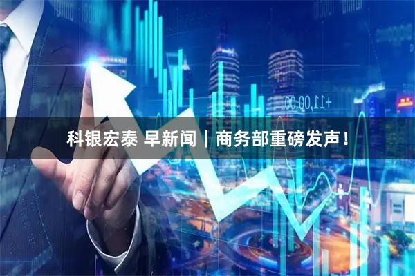 科银宏泰 早新闻｜商务部重磅发声！