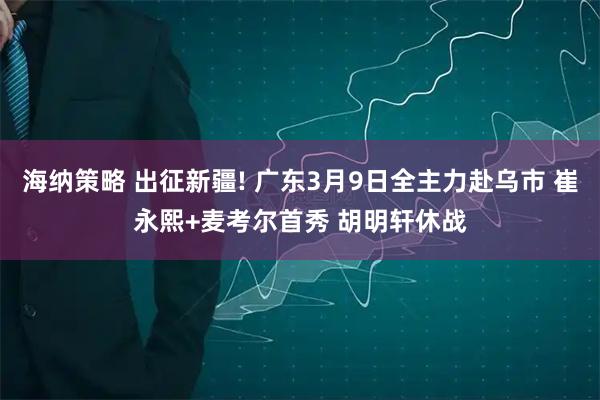 海纳策略 出征新疆! 广东3月9日全主力赴乌市 崔永熙+麦考尔首秀 胡明轩休战