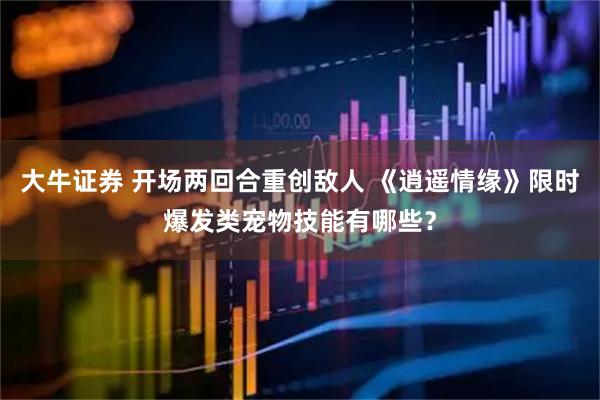 大牛证券 开场两回合重创敌人 《逍遥情缘》限时爆发类宠物技能有哪些？