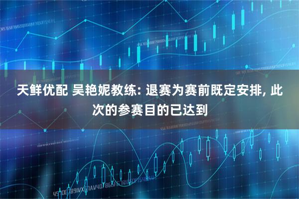 天鲜优配 吴艳妮教练: 退赛为赛前既定安排, 此次的参赛目的已达到