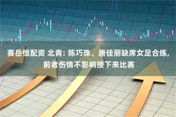 赛岳恒配资 北青: 陈巧珠、唐佳丽缺席女足合练, 前者伤情不影响接下来比赛