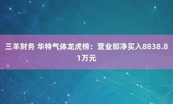 三羊财务 华特气体龙虎榜：营业部净买入8838.81万元