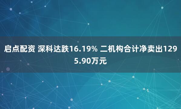 启点配资 深科达跌16.19% 二机构合计净卖出1295.90万元
