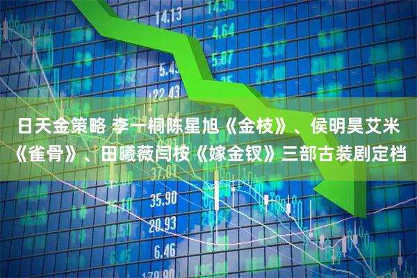 日天金策略 李一桐陈星旭《金枝》、侯明昊艾米《雀骨》、田曦薇闫桉《嫁金钗》三部古装剧定档