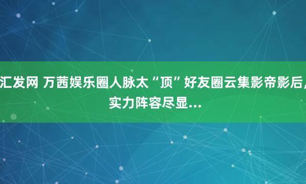 汇发网 万茜娱乐圈人脉太“顶”好友圈云集影帝影后, 实力阵容尽显...