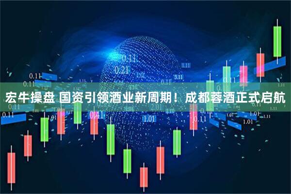 宏牛操盘 国资引领酒业新周期！成都蓉酒正式启航