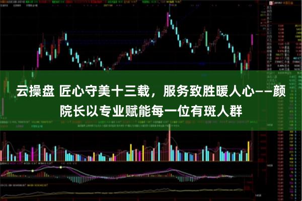 云操盘 匠心守美十三载，服务致胜暖人心——颜院长以专业赋能每一位有斑人群
