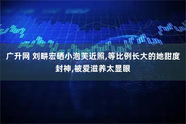 广升网 刘畊宏晒小泡芙近照,等比例长大的她甜度封神,被爱滋养太显眼
