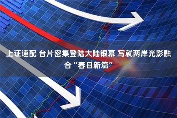 上证速配 台片密集登陆大陆银幕 写就两岸光影融合“春日新篇”