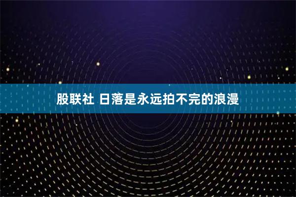 股联社 日落是永远拍不完的浪漫