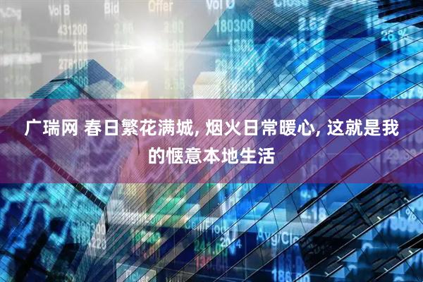 广瑞网 春日繁花满城, 烟火日常暖心, 这就是我的惬意本地生活