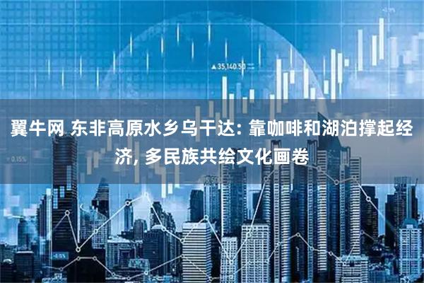 翼牛网 东非高原水乡乌干达: 靠咖啡和湖泊撑起经济, 多民族共绘文化画卷