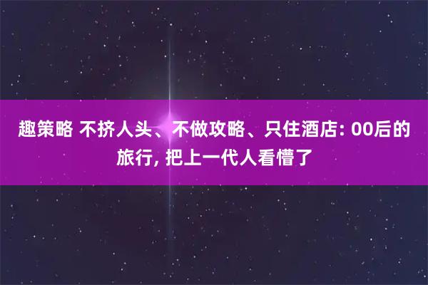 趣策略 不挤人头、不做攻略、只住酒店: 00后的旅行, 把上一代人看懵了