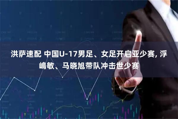 洪萨速配 中国U-17男足、女足开启亚少赛, 浮嶋敏、马晓旭带队冲击世少赛