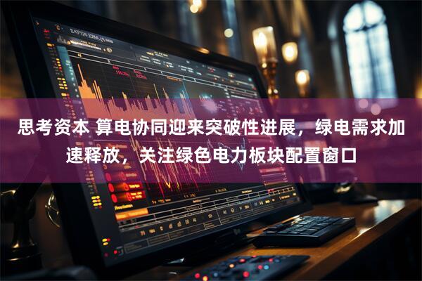 思考资本 算电协同迎来突破性进展，绿电需求加速释放，关注绿色电力板块配置窗口