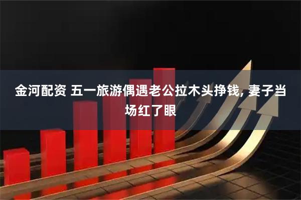 金河配资 五一旅游偶遇老公拉木头挣钱, 妻子当场红了眼