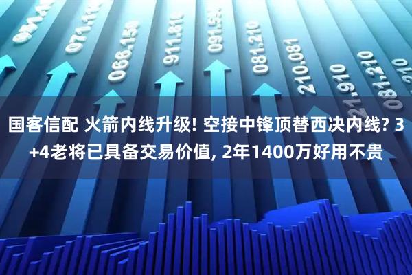 国客信配 火箭内线升级! 空接中锋顶替西决内线? 3+4老将已具备交易价值, 2年1400万好用不贵