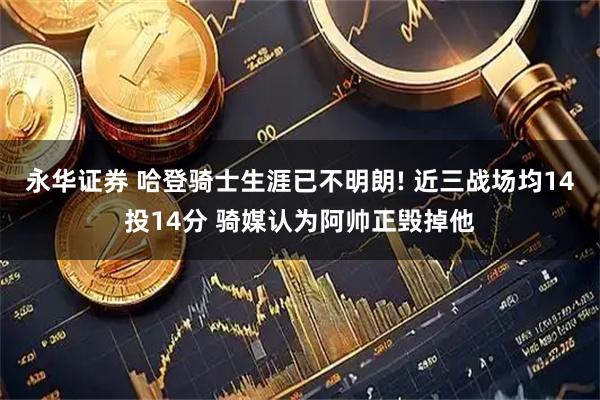 永华证券 哈登骑士生涯已不明朗! 近三战场均14投14分 骑媒认为阿帅正毁掉他