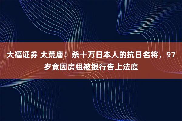 大福证券 太荒唐！杀十万日本人的抗日名将，97岁竟因房租被银行告上法庭