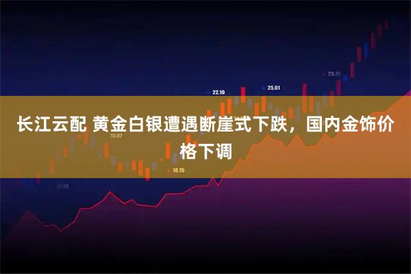 长江云配 黄金白银遭遇断崖式下跌，国内金饰价格下调