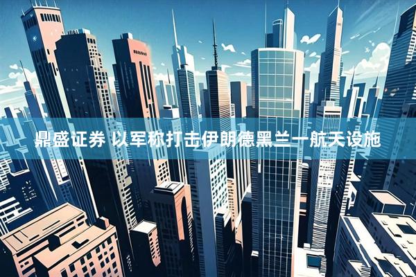 鼎盛证券 以军称打击伊朗德黑兰一航天设施