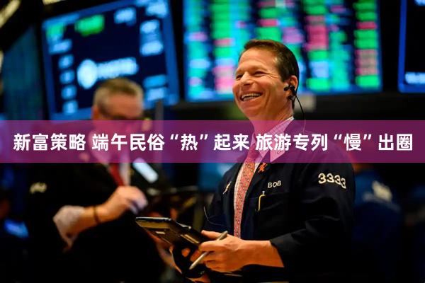 新富策略 端午民俗“热”起来 旅游专列“慢”出圈