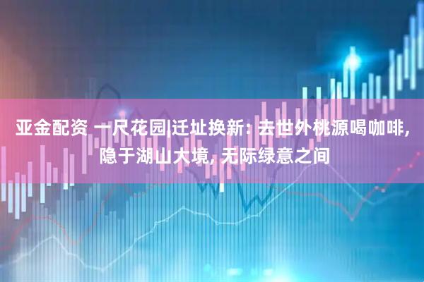 亚金配资 一尺花园|迁址换新: 去世外桃源喝咖啡, 隐于湖山大境, 无际绿意之间