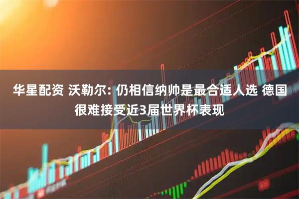 华星配资 沃勒尔: 仍相信纳帅是最合适人选 德国很难接受近3届世界杯表现