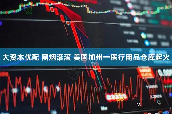 大资本优配 黑烟滚滚 美国加州一医疗用品仓库起火