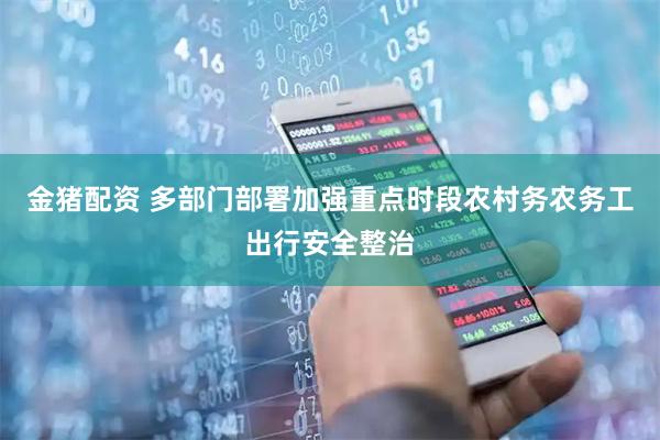 金猪配资 多部门部署加强重点时段农村务农务工出行安全整治