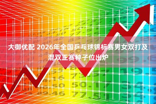 大御优配 2026年全国乒乓球锦标赛男女双打及混双正赛种子位出炉