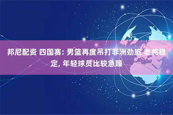 邦尼配资 四国赛: 男篮再度吊打非洲劲旅 老将稳定, 年轻球员比较急躁