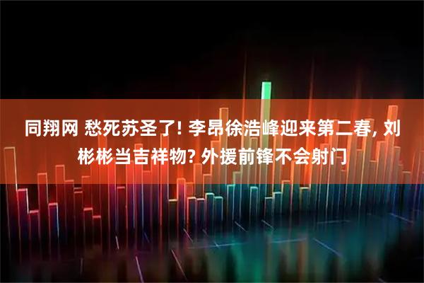 同翔网 愁死苏圣了! 李昂徐浩峰迎来第二春, 刘彬彬当吉祥物? 外援前锋不会射门