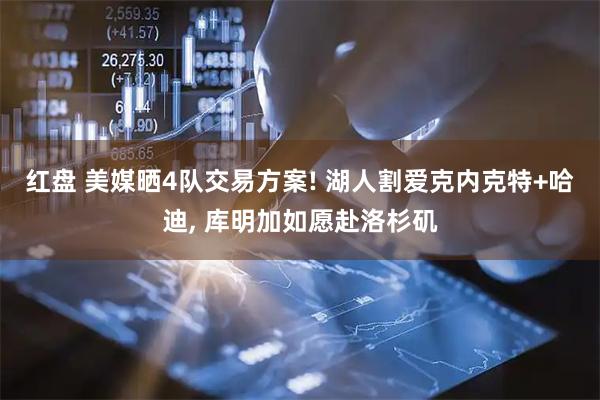 红盘 美媒晒4队交易方案! 湖人割爱克内克特+哈迪, 库明加如愿赴洛杉矶