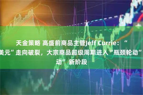 天金策略 高盛前商品主管Jeff Currie：“海军换美元”走向破裂，大宗商品超级周期进入“瓶颈轮动” 新阶段