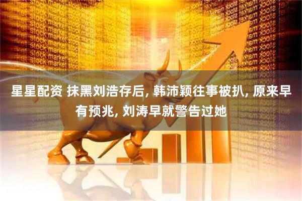 星星配资 抹黑刘浩存后, 韩沛颖往事被扒, 原来早有预兆, 刘涛早就警告过她